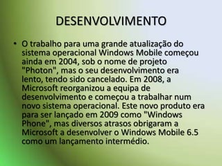 DESENVOLVIMENTOO trabalho para uma grande atualização do sistema operacional Windows Mobile começou ainda em 2004, sob o nome de projeto "Photon", mas o seu desenvolvimento era lento, tendo sido cancelado. Em 2008, a Microsoft reorganizou a equipa de desenvolvimento e começou a trabalhar num novo sistema operacional. Este novo produto era para ser lançado em 2009 como "Windows Phone", mas diversos atrasos obrigaram a Microsoft a desenvolver o Windows Mobile 6.5 como um lançamento intermédio.