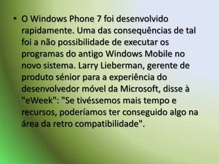 O Windows Phone 7 foi desenvolvido rapidamente. Uma das consequências de tal foi a não possibilidade de executar os programas do antigo Windows Mobile no novo sistema. Larry Lieberman, gerente de produto sénior para a experiência do desenvolvedor móvel da Microsoft, disse à "eWeek": "Se tivéssemos mais tempo e recursos, poderíamos ter conseguido algo na área da retro compatibilidade". 