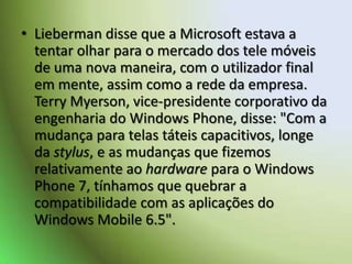 Lieberman disse que a Microsoft estava a tentar olhar para o mercado dos tele móveis de uma nova maneira, com o utilizador final em mente, assim como a rede da empresa. Terry Myerson, vice-presidente corporativo da engenharia do Windows Phone, disse: "Com a mudança para telas táteis capacitivos, longe da stylus, e as mudanças que fizemos relativamente ao hardware para o Windows Phone 7, tínhamos que quebrar a compatibilidade com as aplicações do Windows Mobile 6.5".