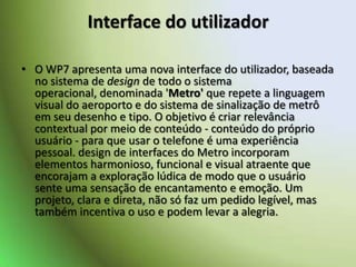 Interface do utilizadorO WP7 apresenta uma nova interface do utilizador, baseada no sistema de design de todo o sistema operacional, denominada 'Metro' querepete a linguagem visual do aeroporto e do sistema de sinalização de metrô em seu desenho e tipo. O objetivo é criar relevância contextual por meio de conteúdo - conteúdo do próprio usuário - para que usar o telefone é uma experiência pessoal. design de interfaces do Metro incorporam elementos harmonioso, funcional e visual atraente que encorajam a exploração lúdica de modo que o usuário sente uma sensação de encantamento e emoção. Um projeto, clara e direta, não só faz um pedido legível, mas também incentiva o uso e podem levar a alegria.
