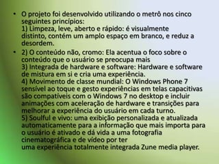O projeto foi desenvolvido utilizando o metrô nos cinco seguintes princípios:1) Limpeza, leve, aberto e rápido: é visualmente distinto, contém um amplo espaço em branco, e reduz a desordem.2) O conteúdo não, cromo: Ela acentua o foco sobre o conteúdo que o usuário se preocupa mais3) Integrada de hardware e software: Hardware e software de mistura em si e cria uma experiência.4) Movimento de classe mundial: O Windows Phone 7 sensível ao toque e gesto experiências em telas capacitivas são compatíveis com o Windows 7 no desktop e incluir animações com aceleração de hardware e transições para melhorar a experiência do usuário em cada turno.5) Soulful e vivo: uma exibição personalizada e atualizada automaticamente para a informação que mais importa para o usuário é ativado e dá vida a uma fotografia cinematográfica e de vídeo por teruma experiência totalmente integrada Zune media player.