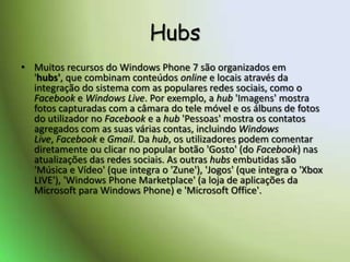 HubsMuitos recursos do Windows Phone 7 são organizados em 'hubs', que combinam conteúdos online e locais através da integração do sistema com as populares redes sociais, como o Facebook e Windows Live. Por exemplo, a hub 'Imagens' mostra fotos capturadas com a câmara do tele móvel e os álbuns de fotos do utilizador no Facebook e a hub 'Pessoas' mostra os contatos agregados com as suas várias contas, incluindo Windows Live, Facebook e Gmail. Da hub, os utilizadores podem comentar diretamente ou clicar no popular botão 'Gosto' (do Facebook) nas atualizações das redes sociais. As outras hubs embutidas são 'Música e Vídeo' (que integra o 'Zune'), 'Jogos' (que integra o 'Xbox LIVE'), 'Windows Phone Marketplace' (a loja de aplicações da Microsoft para Windows Phone) e 'Microsoft Office'. 