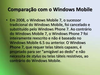 Comparação com o Windows MobileEm 2008, o Windows Mobile 7, o sucessor tradicional do Windows Mobile, foi cancelado e substituído pelo Windows Phone 7. Ao contrário do Windows Mobile 7, o Windows Phone 7 foi inteiramente reescrito e não é baseado no Windows Mobile 6.5 ou anterior. O Windows Phone 7, que requer telas táteis capazes, é projetado para ser "amigável ao dedo" e não necessita de stylus ou telas táteis resistivos, ao contrário do Windows Mobile.