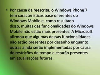 Por causa da reescrita, o Windows Phone 7 tem características base diferentes do Windows Mobile e, como resultado disso, muitas das funcionalidades do Windows Mobile não estão mais presentes. A Microsoft afirmou que algumas dessas funcionalidades não estão presentes por desenho enquanto outras ainda serão implementadas por causa de restrições de tempo e estarão presentes em atualizações futuras. 