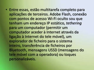 Entre essas, estão multitarefa completo para aplicações de terceiros. Adobe Flash, conexão com pontos de acesso Wi-Fi oculto sou que tenham um endereço IP estático, tethering para um computador (permitir um computador aceder à Internet através da ligação à Internet do tele móvel), um explorador de ficheiro para o sistema inteiro, transferência de ficheiros por Bluetooth, mensagens USSD (mensagens do tele móvel com a operadora) ou toques personalizáveis. 