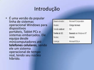 IntroduçãoÉ uma versão da popular linha de sistemas operacional Windows para dispositivos portáteis, Tablet PCs e sistemas embarcados. Ele equipa desde minicomputadores até telefones celulares, sendo ele um sistema operacional de tempo real, tendo seu núcleo híbrido.