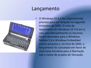 LançamentoO Windows CE 6.0 foi originalmente previsto para ser lançado no segundo trimestre de 2005. O ciclo de lançamento do Windows CE 5.0 em si caiu consideravelmente os recursos foram desviados para o Windows Mobile 5.0 e Windows Embedded outros projetos e, no final de 2005, o lançamento foi cancelado em favor de uma nova iniciativa para a libertação sob o nome de projeto de Yamazaki. 