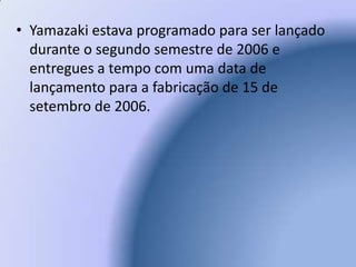 Yamazaki estava programado para ser lançado durante o segundo semestre de 2006 e entregues a tempo com uma data de lançamento para a fabricação de 15 de setembro de 2006.  
