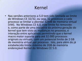 KernelNas versões anteriores a 5.0 tem sido limitada ao limite do Windows CE 32/32, ou seja, 32 processos a cada processo se limitar a abordar 32MB de memória virtual (VM).  No Windows CE 6.0, este limite foi removido e, como parte de uma iniciativa da próxima geração do kernel que tem visto as mudanças no processo, e interação entre aplicativos permitindo que o kernel macro maior suporte para até 32.000 processos originais ou virtuais, com um potencial limite de 2 GB de memória virtual por processo.  Isto, para além do já estabelecido limite máximo de 2GB de memória endereçável Kernel do Windows CE 5.0.