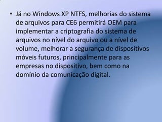 Já no Windows XP NTFS, melhorias do sistema de arquivos para CE6 permitirá OEM para implementar a criptografia do sistema de arquivos no nível do arquivo ou a nível de volume, melhorar a segurança de dispositivos móveis futuros, principalmente para as empresas no dispositivo, bem como na domínio da comunicação digital.  