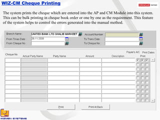 WIZ-CM Cheque Printing The system prints the cheque which are entered into the AP and CM Module into this system. This can be bulk printing in cheque book order or one by one as the requirement. This feature of the system helps to control the errors generated into the manual method. 