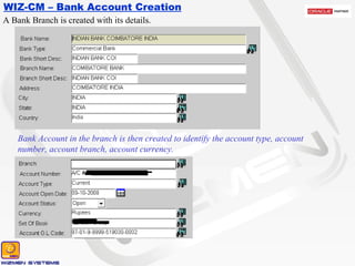 WIZ-CM – Bank Account Creation A Bank Branch is created with its details. Bank Account in the branch is then created to identify the account type, account number, account branch, account currency.  