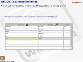 WIZ-CM – Currency Definition Currency can be defined with its symbol and country information. A Multi Currency is defined to handle the LC account and FC account as well. 