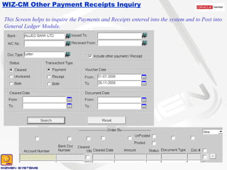 WIZ-CM Other Payment Receipts Inquiry This Screen helps to inquire the Payments and Receipts entered into the system and to Post into General Ledger Module. 