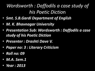 Wordsworth : Daffodils a case study of
his Poetic Diction
• Smt. S.B.Gardi Department of English
• M. K. Bhavnagar University
• Presentation Sub: Wordsworth : Daffodils a case
study of his Poetic Diction
• Presenter : Drashti Dave V.
• Paper no: 3 : Literary Criticism
• Roll no: 09
• M.A. Sem.1
• Year : 2013

 