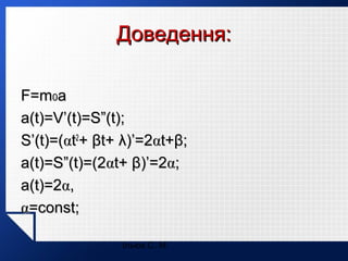 Доведення:
F=m0a
a(t)=V’(t)=S”(t);
S’(t)=(αt2+ βt+ λ)’=2αt+β;
a(t)=S”(t)=(2αt+ β)’=2α;
a(t)=2α,
α=const;
Ільюх С. М.

 