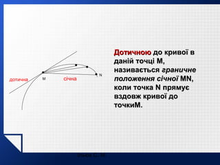 дотична

M

січна

N

Ільюх С. М.

Дотичною до кривої в
даній точці M,
називається граничне
положення січної MN,
коли точка N прямує
вздовж кривої до
точкиM.

 