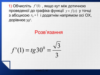 1) Обчисліть f ' (1) , якщо кут між дотичною
проведеної до графіка функції y = f (x) у точці
з абсцисою x0 = 1 і додатнім напрямом осі OX,
дорівнює 30 0.

Розв’язання

3
f ' (1) = tg 30 =
3
0

Ільюх С. М.

 