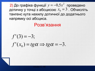2) До графіка функції y = −0,5 x проведено
дотичну у точці з абсцисою x0 = 3 . Обчисліть
тангенс кута нахилу дотичної до додатнього
напрямку осі абсциса.
2

Розв’язання

f ' (3) = −3;
f ' ( x0 ) = tgα ⇒ tgα = −3.

Ільюх С. М.

 