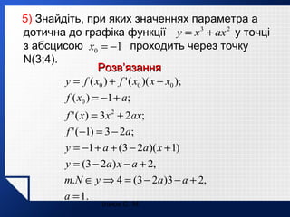 5) Знайдіть, при яких значеннях параметра а
дотична до графіка функції y = x 3 + ax 2 у точці
з абсцисою x0 = −1 проходить через точку
N(3;4).
Розв’язання
y = f ( x0 ) + f ' ( x0 )( x − x0 );
f ( x0 ) = −1 + a;
f ' ( x) = 3 x 2 + 2ax;
f ' (−1) = 3 − 2a;
y = −1 + a + (3 − 2a )( x + 1)
y = (3 − 2a ) x − a + 2,
т.N ∈ y ⇒ 4 = (3 − 2a )3 − a + 2,
a = 1.
Ільюх С. М.

 