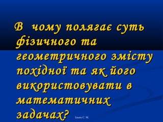 В чому полягає суть
фізичного та
геометричного змісту
похідної та як його
використовувати в
математичних
задачах?
Ільюх С. М.

 
