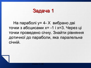 Задача 1
На параболі y= 4- X вибрано дві
точки з абсцисами x= -1 і x=3. Через ці
точки проведено січну. Знайти рівняння
дотичної до параболи, яка паралельна
січній.

Ільюх С. М.

 