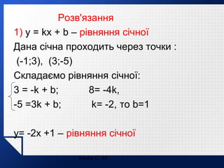 Розв'язання
1) y = kx + b – рівняння січної
Дана січна проходить через точки :
(-1;3), (3;-5)
Складаємо рівняння січної:
3 = -k + b;
8= -4k,
-5 =3k + b;
k= -2, то b=1
y= -2x +1 – рівняння січної
Ільюх С. М.

 