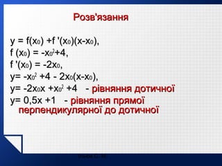Розв'язання
y = f(x0) +f '(x0)(x-x0),
f (x0) = -x02+4,
f '(x0) = -2x0,
y= -x02 +4 - 2x0(x-x0),
y= -2x0x +x02 +4 - рівняння дотичної
y= 0,5x +1 - рівняння прямої
перпендикулярної до дотичної

Ільюх С. М.

 