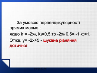 За умовою перпендикулярності
прямих маємо :
якщо k1= -2x0, k2=0,5,то -2x0·0,5= -1,x0=1.
Отже, y= -2x+5 - шукане рівняння
дотичної

Ільюх С. М.

 