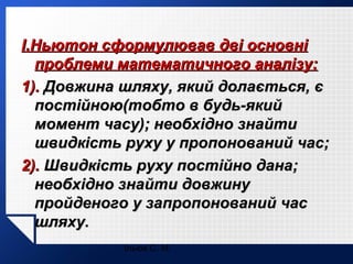 І.Ньютон сформулював дві основні
проблеми математичного аналізу:
1). Довжина шляху, який долається, є
постійною(тобто в будь-який
момент часу); необхідно знайти
швидкість руху у пропонований час;
2). Швидкість руху постійно дана;
необхідно знайти довжину
пройденого у запропонований час
шляху.
Ільюх С. М.

 