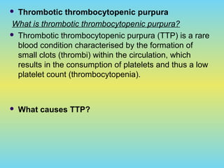  Thrombotic thrombocytopenic purpura
What is thrombotic thrombocytopenic purpura?
 Thrombotic thrombocytopenic purpura (TTP) is a rare
blood condition characterised by the formation of
small clots (thrombi) within the circulation, which
results in the consumption of platelets and thus a low
platelet count (thrombocytopenia).
 What causes TTP?
 