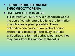  DRUG-INDUCED IMMUNE
THROMBOCYTOPENIA
 DRUG-INDUCED IMMUNE
THROMBOCYTOPENIA is a condition where
the use of certain drugs leads to the formation
of antibodies against platelets. These
antibodies can cause a low platelet count,
which make bleeding more likely. If these
antibodies are formed during pregnancy, they
may pass from the mother to the fetus.
 