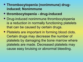  Thrombocytopenia (nonimmune) drug-
induced; Nonimmune
 thrombocytopenia - drug-induced
 Drug-induced nonimmune thrombocytopenia
is a reduction in normally functioning platelets
that can be caused by certain drugs.
 Platelets are important in forming blood clots.
Certain drugs may decrease the number of
platelets by damaging the bone marrow where
platelets are made. Decreased platelets may
cause easy bruising or abnormal bleeding.
 