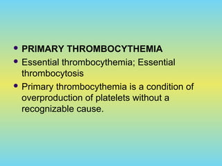  PRIMARY THROMBOCYTHEMIA
 Essential thrombocythemia; Essential
thrombocytosis
 Primary thrombocythemia is a condition of
overproduction of platelets without a
recognizable cause.
 
