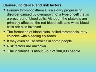 Causes, incidence, and risk factors
 Primary thrombocythemia is a slowly progressing
disorder caused by overgrowth of a type of cell that is
a precursor of blood cells. Although the platelets are
primarily affected, the red blood cells and white blood
cells are also involved
 The formation of blood clots, called thrombosis, may
coincide with bleeding episodes.
 It may even cause strokes in some people.
 Risk factors are unknown.
 The incidence is about 3 out of 100,000 people
 
