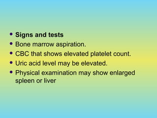  Signs and tests
 Bone marrow aspiration.
 CBC that shows elevated platelet count.
 Uric acid level may be elevated.
 Physical examination may show enlarged
spleen or liver
 