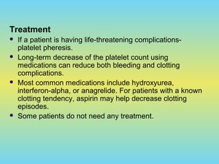 Treatment
 If a patient is having life-threatening complications-
platelet pheresis.
 Long-term decrease of the platelet count using
medications can reduce both bleeding and clotting
complications.
 Most common medications include hydroxyurea,
interferon-alpha, or anagrelide. For patients with a known
clotting tendency, aspirin may help decrease clotting
episodes.
 Some patients do not need any treatment.
 