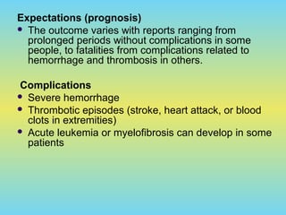 Expectations (prognosis)
 The outcome varies with reports ranging from
prolonged periods without complications in some
people, to fatalities from complications related to
hemorrhage and thrombosis in others.
Complications
 Severe hemorrhage
 Thrombotic episodes (stroke, heart attack, or blood
clots in extremities)
 Acute leukemia or myelofibrosis can develop in some
patients
 