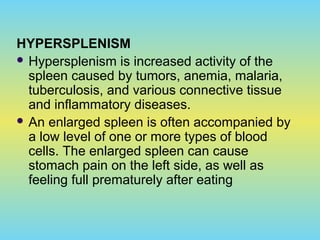 HYPERSPLENISM
 Hypersplenism is increased activity of the
spleen caused by tumors, anemia, malaria,
tuberculosis, and various connective tissue
and inflammatory diseases.
 An enlarged spleen is often accompanied by
a low level of one or more types of blood
cells. The enlarged spleen can cause
stomach pain on the left side, as well as
feeling full prematurely after eating
 