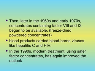  Then, later in the 1960s and early 1970s,
concentrates containing factor VIII and IX
began to be available. (freeze-dried
powdered concentrates)
 blood products carried blood-borne viruses
like hepatitis C and HIV.
 In the 1990s, modern treatment, using safer
factor concentrates, has again improved the
outlook
 