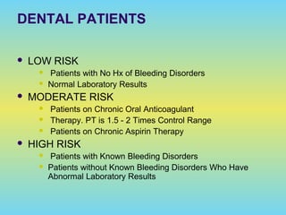 DENTAL PATIENTS
 LOW RISK
 Patients with No Hx of Bleeding Disorders
 Normal Laboratory Results
 MODERATE RISK
 Patients on Chronic Oral Anticoagulant
 Therapy. PT is 1.5 - 2 Times Control Range
 Patients on Chronic Aspirin Therapy
 HIGH RISK
 Patients with Known Bleeding Disorders
 Patients without Known Bleeding Disorders Who Have
Abnormal Laboratory Results
 