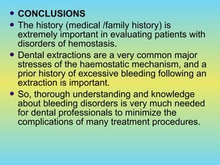  CONCLUSIONS
 The history (medical /family history) is
extremely important in evaluating patients with
disorders of hemostasis.
 Dental extractions are a very common major
stresses of the haemostatic mechanism, and a
prior history of excessive bleeding following an
extraction is important.
 So, thorough understanding and knowledge
about bleeding disorders is very much needed
for dental professionals to minimize the
complications of many treatment procedures.
 