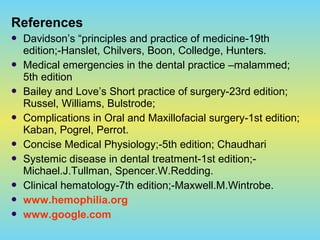 References
 Davidson’s “principles and practice of medicine-19th
edition;-Hanslet, Chilvers, Boon, Colledge, Hunters.
 Medical emergencies in the dental practice –malammed;
5th edition
 Bailey and Love’s Short practice of surgery-23rd edition;
Russel, Williams, Bulstrode;
 Complications in Oral and Maxillofacial surgery-1st edition;
Kaban, Pogrel, Perrot.
 Concise Medical Physiology;-5th edition; Chaudhari
 Systemic disease in dental treatment-1st edition;-
Michael.J.Tullman, Spencer.W.Redding.
 Clinical hematology-7th edition;-Maxwell.M.Wintrobe.
 www.hemophilia.org
 www.google.com
 