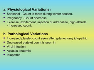 a. Physiological Variations :
 Seasonal - Count is more during winter season.
 Pregnancy - Count decrease
 Exercise, excitement, injection of adrenaline, high altitude
- Increased count.
b. Pathological Variations :
 Increased platelet count seen after splenectomy idiopathic.
 Decreased platelet count is seen in
 Viral infection
 Aplastic anaemia
 Idiopathic
 