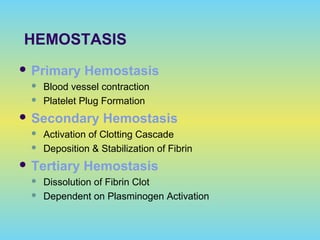 HEMOSTASIS
 Primary Hemostasis
 Blood vessel contraction
 Platelet Plug Formation
 Secondary Hemostasis
 Activation of Clotting Cascade
 Deposition & Stabilization of Fibrin
 Tertiary Hemostasis
 Dissolution of Fibrin Clot
 Dependent on Plasminogen Activation
 