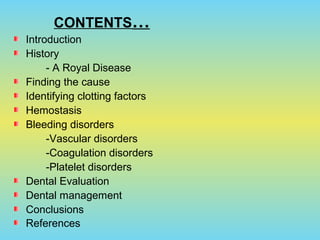 CONTENTS…
Introduction
History
- A Royal Disease
Finding the cause
Identifying clotting factors
Hemostasis
Bleeding disorders
-Vascular disorders
-Coagulation disorders
-Platelet disorders
Dental Evaluation
Dental management
Conclusions
References
 