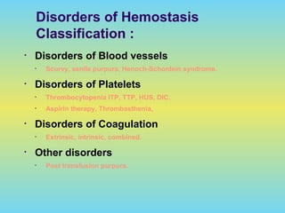 Disorders of Hemostasis
Classification :
• Disorders of Blood vessels
• Scurvy, senile purpura, Henoch-Schonlein syndrome.
• Disorders of Platelets
• Thrombocytopenia ITP, TTP, HUS, DIC.
• Aspirin therapy, Thrombasthenia,
• Disorders of Coagulation
• Extrinsic, intrinsic, combined.
• Other disorders
• Post transfusion purpura.
 