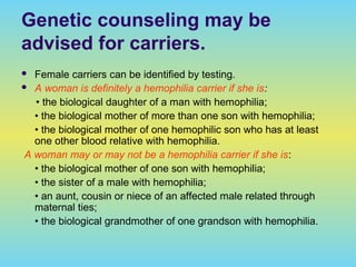 Genetic counseling may be
advised for carriers.
 Female carriers can be identified by testing.
 A woman is definitely a hemophilia carrier if she is:
• the biological daughter of a man with hemophilia;
• the biological mother of more than one son with hemophilia;
• the biological mother of one hemophilic son who has at least
one other blood relative with hemophilia.
A woman may or may not be a hemophilia carrier if she is:
• the biological mother of one son with hemophilia;
• the sister of a male with hemophilia;
• an aunt, cousin or niece of an affected male related through
maternal ties;
• the biological grandmother of one grandson with hemophilia.
 