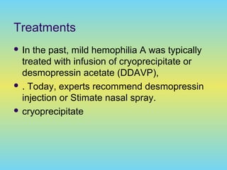 Treatments
 In the past, mild hemophilia A was typically
treated with infusion of cryoprecipitate or
desmopressin acetate (DDAVP),
 . Today, experts recommend desmopressin
injection or Stimate nasal spray.
 cryoprecipitate
 