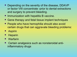  Depending on the severity of the disease, DDAVP
or factor VIII concentrate -prior to dental extractions
and surgery to prevent bleeding.
 Immunization with hepatitis B vaccine.
 Gene therapy and fetal tissue implant techniques
 People who have hemophilia should also avoid
certain drugs that can aggravate bleeding problems:
 Aspirin
 Heparin
 Warfarin
 Certain analgesics such as nonsteroidal anti-
inflammatory drugs
 